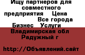 Ищу партнеров для совместного предприятия. › Цена ­ 1 000 000 000 - Все города Бизнес » Услуги   . Владимирская обл.,Радужный г.
